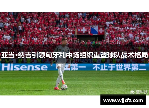 亚当·纳吉引领匈牙利中场组织重塑球队战术格局