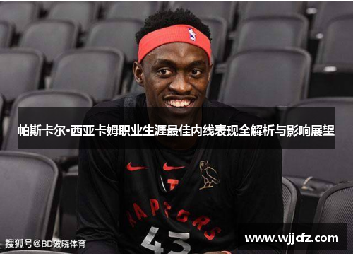 帕斯卡尔·西亚卡姆职业生涯最佳内线表现全解析与影响展望