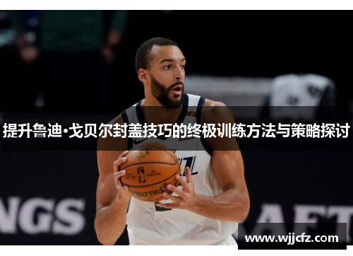 提升鲁迪·戈贝尔封盖技巧的终极训练方法与策略探讨