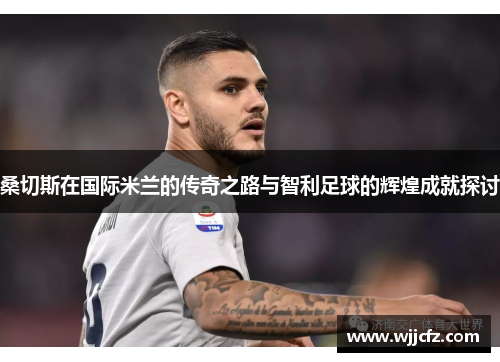 桑切斯在国际米兰的传奇之路与智利足球的辉煌成就探讨