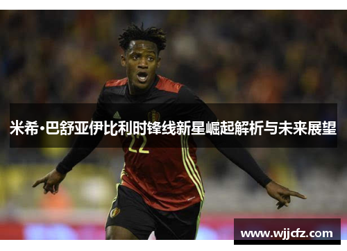 米希·巴舒亚伊比利时锋线新星崛起解析与未来展望