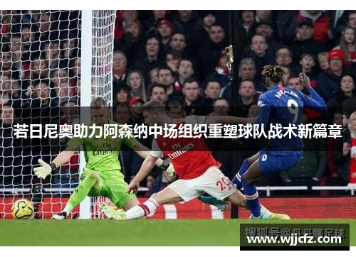 若日尼奥助力阿森纳中场组织重塑球队战术新篇章