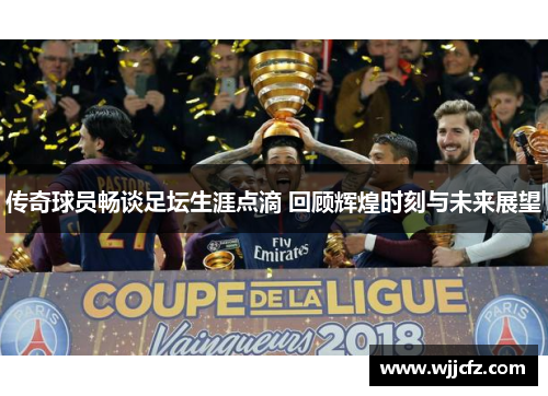 传奇球员畅谈足坛生涯点滴 回顾辉煌时刻与未来展望