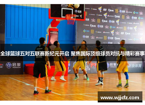全球篮球五对五联赛新纪元开启 聚焦国际顶级球员对抗与精彩赛事