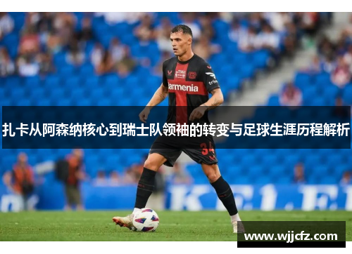 扎卡从阿森纳核心到瑞士队领袖的转变与足球生涯历程解析