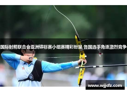 国际射箭联合会亚洲锦标赛小组赛精彩纷呈 各国选手角逐激烈竞争