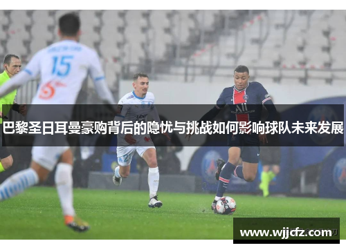 巴黎圣日耳曼豪购背后的隐忧与挑战如何影响球队未来发展