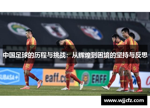 中国足球的历程与挑战:从辉煌到困境的坚持与反思 中国足球的历程与挑战:从辉煌到困境的坚持与反思