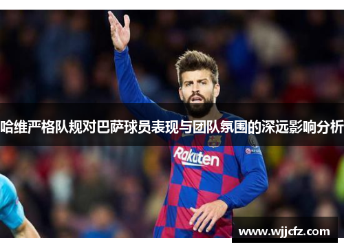 哈维严格队规对巴萨球员表现与团队氛围的深远影响分析