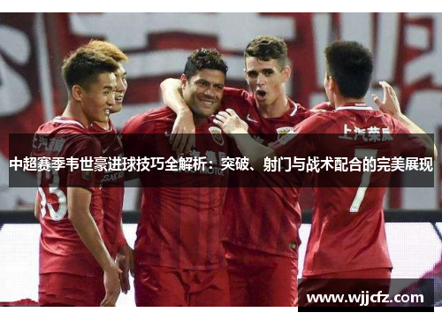 中超赛季韦世豪进球技巧全解析:突破、射门与战术配合的完美展现 中超赛季韦世豪进球技巧全解析:突破、射门与战术配合的完美展现