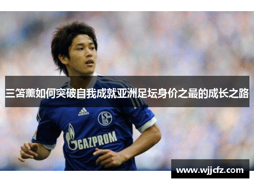 三笘薰如何突破自我成就亚洲足坛身价之最的成长之路