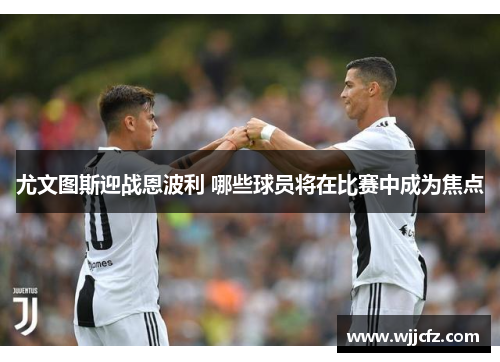 尤文图斯迎战恩波利 哪些球员将在比赛中成为焦点