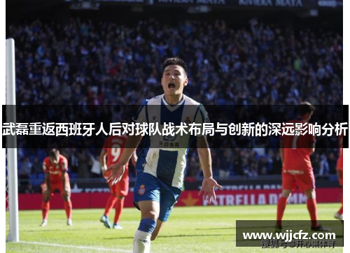 武磊重返西班牙人后对球队战术布局与创新的深远影响分析 武磊重返西班牙人后对球队战术布局与创新的深远影响分析