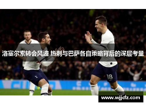 洛塞尔索转会风波 热刺与巴萨各自策略背后的深层考量 洛塞尔索转会风波 热刺与巴萨各自策略背后的深层考量