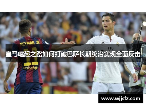 皇马崛起之路如何打破巴萨长期统治实现全面反击 皇马崛起之路如何打破巴萨长期统治实现全面反击