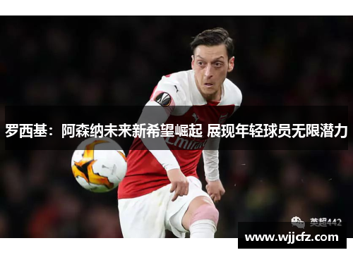 罗西基：阿森纳未来新希望崛起 展现年轻球员无限潜力