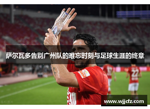萨尔瓦多告别广州队的难忘时刻与足球生涯的终章 萨尔瓦多告别广州队的难忘时刻与足球生涯的终章
