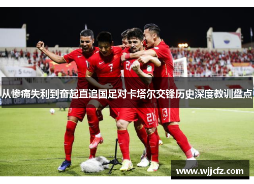 从惨痛失利到奋起直追国足对卡塔尔交锋历史深度教训盘点