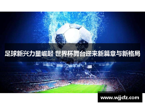 足球新兴力量崛起 世界杯舞台迎来新篇章与新格局