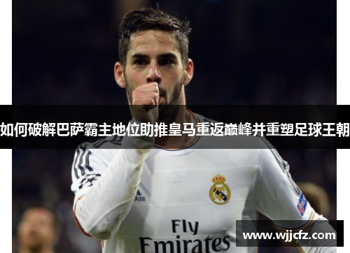 如何破解巴萨霸主地位助推皇马重返巅峰并重塑足球王朝