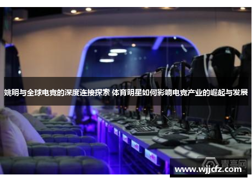 姚明与全球电竞的深度连接探索 体育明星如何影响电竞产业的崛起与发展 姚明与全球电竞的深度连接探索 体育明星如何影响电竞产业的崛起与发展