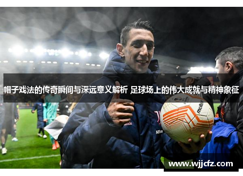 帽子戏法的传奇瞬间与深远意义解析 足球场上的伟大成就与精神象征