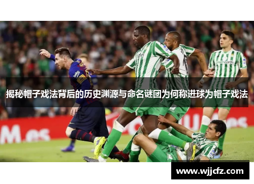 揭秘帽子戏法背后的历史渊源与命名谜团为何称进球为帽子戏法