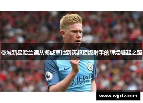 曼城新星哈兰德从挪威草地到英超顶级射手的辉煌崛起之路